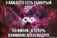 У КАЖДОГО ЕСТЬ ЕБАНУТЫЙ ДРУГ ПО ИМЕНИ.. А ТЕПЕРЬ ВНИМАНИЕ АЛЕКСАНДР!!!