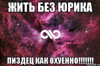 ЖИТЬ БЕЗ ЮРИКА ПИЗДЕЦ КАК ОХУЕННО!!!!!!!