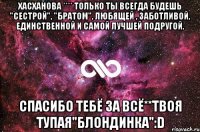 Хасханова **** Только ты всегда будешь "сестрой", "братом", любящей , заботливой, единственной и самой лучшей подругой. Спасибо тебё за всё**Твоя тупая"блондинка":D