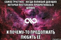 Самое грустное - когда полюбил девушку которая постепенно превратилась в шлюху И почему-то продолжать любить её