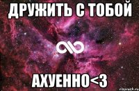 дружить с тобой ахуенно<3