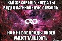 Как же хорошо, когда ты видел вагинальную опухоль, но и не все плоды сисек умеют танцевать.