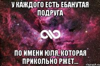 У каждого есть ебанутая подруга по имени Юля, которая прикольно ржет...