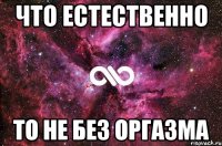 ЧТО ЕСТЕСТВЕННО ТО НЕ БЕЗ ОРГАЗМА