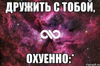 дРУЖИТЬ С ТОБОЙ, ОХУЕННО:*