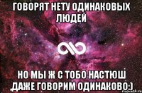 Говорят нету одинаковых людей Но мы ж с тобо Настюш ,даже говорим одинаково:)