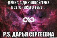 Денис с Днюшкой тебя всего~всего тебе ☺ P.S. Дарья Сергеевна