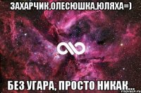 Захарчик,Олесюшка,юляха=) без угара, просто никак...