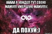 ААААА я увидел тут свою маму!!! Умершую МАМУ!!!:( Да похуй:)