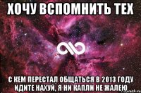 ХОЧУ ВСПОМНИТЬ ТЕХ С КЕМ ПЕРЕСТАЛ ОБЩАТЬСЯ В 2013 ГОДУ ИДИТЕ НАХУЙ, Я НИ КАПЛИ НЕ ЖАЛЕЮ