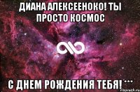 Диана Алексееноко! ты просто космос с днем рождения тебя! ***