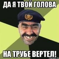 ДА Я ТВОЙ ГОЛОВА НА ТРУБЕ ВЕРТЕЛ!