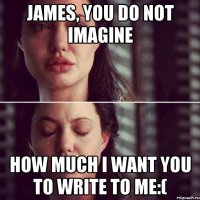 James, you do not imagine How much I want you to write to me:(