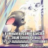 я умный не сомневайся я ...э...знаю сколько будет 2+2=? ааааааааааааа!!!!!!!!11я не знайу