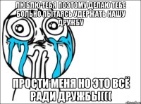 Люблю тебя поэтому делаю тебе больно пытаясь удержать нашу дружбу прости меня но это всё ради дружбы(((