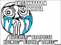 Ангелинаааа и Ксюююша Вы супер:*** вы просто космос:*** в огонь;** loveee:***