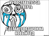 ну поставьте 5 за четверть сделайте подарок на новый год