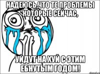 надеюсь,что те проблемы которые сейчас, уйдут на хуй с этим ебнутым годом!