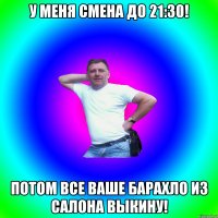 У меня смена до 21:30! Потом все ваше барахло из салона выкину!