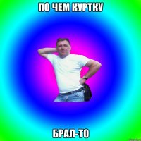 ПО ЧЕМ КУРТКУ БРАЛ-ТО