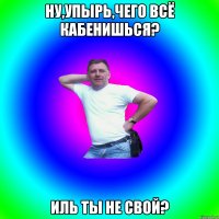 Ну,упырь,чего всё кабенишься? Иль ты не свой?