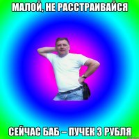 Малой, не расстраивайся Сейчас баб – пучек 3 рубля