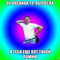 Ох Оксанка то, выросла я тебя еще вот такой помню