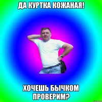 да куртка кожаная! хочешь бычком проверим?