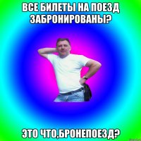 Все билеты на поезд забронированы? Это что,бронепоезд?