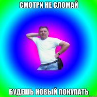 смотри не сломай будешь новый покупать