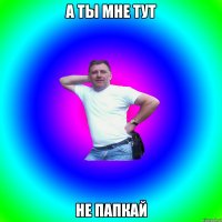 а ты мне тут не папкай