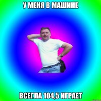 у меня в машине всегла 104,5 играет