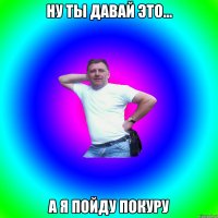 ну ты давай это... а я пойду покуру