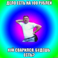 Дело есть на 100 рублей Хуй сварился, будешь есть?