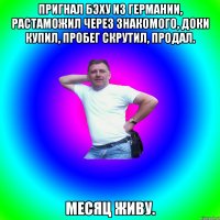 Пригнал бэху из Германии, растаможил через знакомого, доки купил, пробег скрутил, продал. Месяц живу.