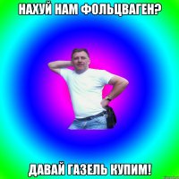 Нахуй нам Фольцваген? Давай газель купим!