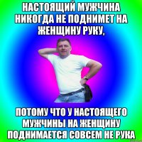 Настоящий мужчина никогда не поднимет на женщину руку, потому что у настоящего мужчины на женщину поднимается совсем не рука