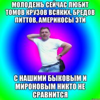 Молодежь сейчас любит Томов Крузов всяких, Бредов Питтов, америкосы эти С нашими Быковым и Мироновым никто не сравнится