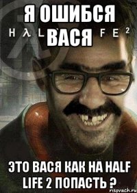 Я ошибся Вася Это вася как на Half Life 2 попасть ?