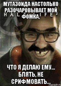 Мутазоида настолько разочаровывает мой фомка, что я делаю ему... Блять, не срифмовать...