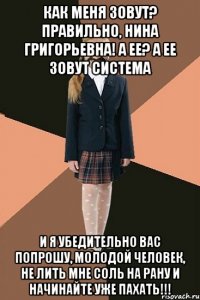 КАК МЕНЯ ЗОВУТ? ПРАВИЛЬНО, НИНА ГРИГОРЬЕВНА! А ЕЕ? А ЕЕ ЗОВУТ СИСТЕМА И Я УБЕДИТЕЛЬНО ВАС ПОПРОШУ, МОЛОДОЙ ЧЕЛОВЕК, НЕ ЛИТЬ МНЕ СОЛЬ НА РАНУ И НАЧИНАЙТЕ УЖЕ ПАХАТЬ!!!