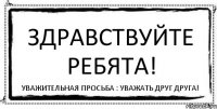 ЗДРАВСТВУЙТЕ РЕБЯТА! УВАЖИТЕЛЬНАЯ ПРОСЬБА : УВАЖАТЬ ДРУГ ДРУГА!