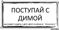 поступай с Димой вы будите ходить к друг другу в блоки и " трахаться "