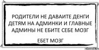 родители не даваите денги детям на админки и главные админы не ебите себе мозг ебет мозг