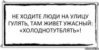 Не ходите люди на улицу гулять, там живет ужасный: «Холоднотутблять»! 