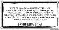 Жила да была вика которая всегда врала азмату"крутой чел и викен друг" орднажды она грустила азамат спросил в чём дело и вика не говорила и врала что нечего просто так грустная. но потом ей стало одиноко а азмата на неё обиделся и она всю жизнь жалела об этом врунишка вика