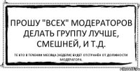 Прошу "ВСЕХ" МОДЕРАТОРОВ ДЕЛАТЬ ГРУППУ ЛУЧШЕ, СМЕШНЕЙ, И Т.Д. ТЕ КТО В ТЕЧЕНИИ МЕСЯЦА (НЕДЕЛИ) БУДЕТ ОТСТРАНЁН ОТ ДОЛЖНОСТИ МОДЕРАТОРА.