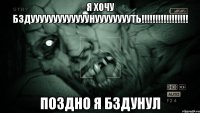 я хочу бздууууууууууууунууууууууть!!!!!!!!!!!!!!!!! поздно я бздунул