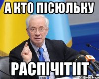 а кто пісюльку распічітііт