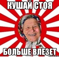 Кушай стоя больше влезет